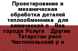 Проектирование и механическая обработка деталей теплообменника  для химической п - Все города Услуги » Другие   . Татарстан респ.,Чистопольский р-н